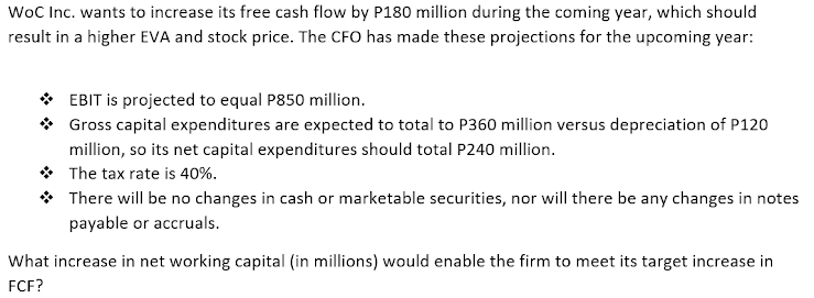 WoC Inc. wants to increase its free cash flow by P180 million during the coming year, which should
result in a higher EVA and stock price. The CFO has made these projections for the upcoming year:
* EBIT is projected to equal P850 million.
* Gross capital expenditures are expected to total to P360 million versus depreciation of P120
million, so its net capital expenditures should total P240 million.
* The tax rate is 40%.
* There will be no changes in cash or marketable securities, nor will there be any changes in notes
payable or accruals.
What increase in net working capital (in millions) would enable the firm to meet its target increase in
FCF?
