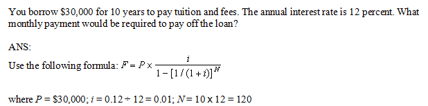 You borrow $30,000 for 10 years to pay tuition and fees. The annual interest rate is 12 percent. What
monthly payment would be required to pay off the loan?
ANS:
Use the following formula: F = Px-
1-[1/(1+1]"
where P = $30,000; i = 0.12- 12= 0.01; N= 10 x 12 = 120
