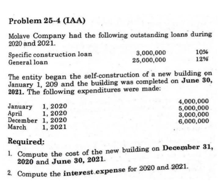 Problem 25-4 (IAA)
Molave Company had the following outstanding loans during
2020 and 2021.
Specific construction loan
General loan
3,000,000
25,000,000
10%
12%
The entity began the self-construction of a new building on
January 1, 209 and the building was completed on June 30,
2021. The following expenditures were made:
1, 2020
1, 2020
December 1, 2020
1, 2021
4,000,000
5,000,000
3,000,000
6,000,000
January
April
March
Required:
1. Compute the cost of the new building on December 31,
2020 and June 30, 2021.
2. Compute the interest.expense for 2020 and 2021.
