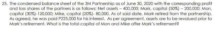25. The condensed balance sheet of the 3M Partnership as of June 30, 2020 with the corresponding profit
and loss shares of the partners is as follows: Net assets - 400,000; Mark, capital (50%) – 200,000; Mon,
capital (30%)-120,000; Mike, capital (20%)- 80,000. As of said date, Mark retired from the partnership.
As agreed, he was paid P225,000 for his interest. As per agreement, assets are to be revalued prior to
Mark's retirement. What is the total capital of Mon and Mike after Mark's retirement?

