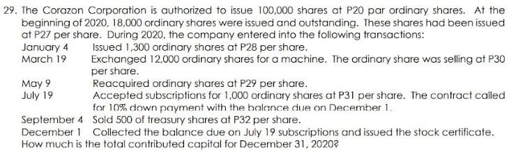 29. The Corazon Corporation is authorized to issue 100,000 shares at P20 par ordinary shares. At the
beginning of 2020, 18,000 ordinary shares were issued and outstanding. These shares had been issued
at P27 per share. During 2020, the company entered into the following transactions:
January 4
March 19
Issued 1,300 ordinary shares at P28 per share.
Exchanged 12,000 ordinary shares for a machine. The ordinary share was selling at P30
per share.
Reacquired ordinary shares at P29 per share.
Accepted subscriptions for 1,000 ordinary shares at P31 per share. The contract called
for 10% down payment with the balance due on December 1.
May 9
July 19
September 4 Sold 500 of treasury shares at P32 per share.
December 1 Collected the balance due on July 19 subscriptions and issued the stock certificate.
How much is the total contributed capital for December 31, 2020?
