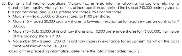 30. During its first year of operations, Victory, Inc. entered into the following transactions relating to
shareholders' equity. Victory's articles of incorporation authorized the issue of 240,000 ordinary shares,
P10 par per share, and 30,000 preference shares, P50 par per share.
> March 14- Sold 50,000 ordinary shares for P100 per share.
> March 15 - Issued 20,000 ordinary shares to lawyers in exchange for legal services amounting to P
300,000.
> March 15- Sold 35,000 of its ordinary shares and 10,000 preference shares for P6,000,000. Fair value
of the ordinary share is P100.
> November 20 – Issued 1,900 of its ordinary shares in exchange for equipment for which the cash
price was known to be P185,000.
Based on the preceding information, determine the total shareholders' equity.
