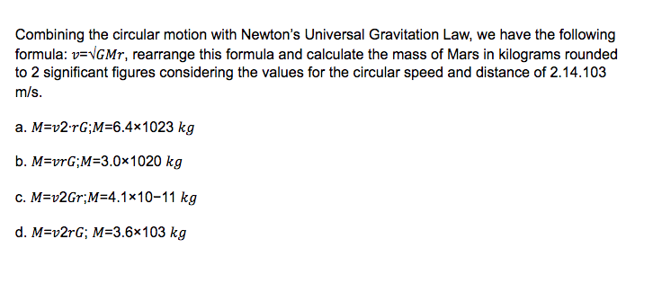 Combining the circular motion with Newton's Universal Gravitation Law, we have the following
formula: v=VGMP, rearrange this formula and calculate the mass of Mars in kilograms rounded
to 2 significant figures considering the values for the circular speed and distance of 2.14.103
m/s.
a. M=v2-rG;M=6.4×1023 kg
b. M=vrG;M=3.0×1020 kg
c. M=v2Gr;M=4.1×10-11 kg
d. M=v2rG; M=3.6×103 kg
