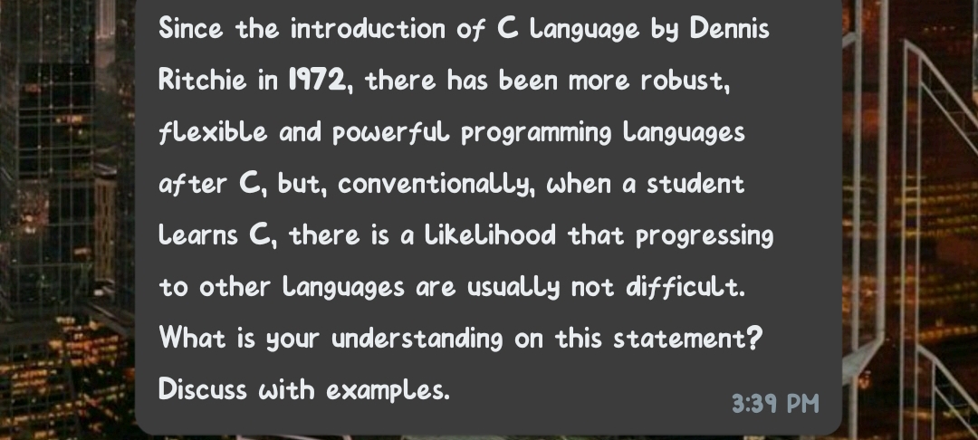 Since the introduction of C Language by Dennis
Ritchie in 1972, there has been more robust,
flexible and pOwerful programming Languages
af ter C, but, conventionally, when a student
Learns C, there is a Likelihood that progressing
to other Languages are usually not difficult.
What is your understanding on this statement?
Discuss with examples.
3:39 PM
