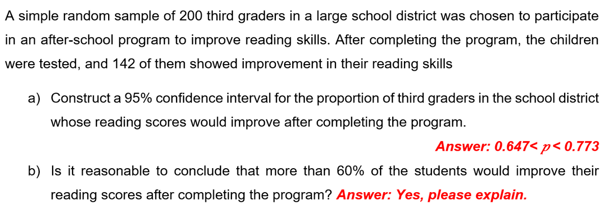 A simple random sample of 200 third graders in a large school district was chosen to participate
in an after-school program to improve reading skills. After completing the program, the children
were tested, and 142 of them showed improvement in their reading skills
a) Construct a 95% confidence interval for the proportion of third graders in the school district
whose reading scores would improve after completing the program.
Answer: 0.647< p< 0.773
b) Is it reasonable to conclude that more than 60% of the students would improve their
reading scores after completing the program? Answer: Yes, please explain.
