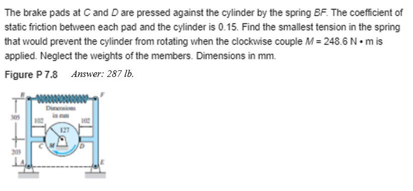 The brake pads at C and D are pressed against the cylinder by the spring BF. The coefficient of
static friction between each pad and the cylinder is 0.15. Find the smallest tension in the spring
that would prevent the cylinder from rotating when the clockwise couple M = 248.6 N• m is
applied. Neglect the weights of the members. Dimensions in mm.
Figure P 7.8 Answer: 287 lb.
Dimensions
in mm
305
102
102
127
203
