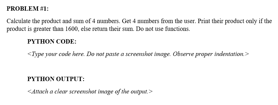 PROBLEM #1:
Calculate the product and sum of 4 numbers. Get 4 numbers from the user. Print their product only if the
product is greater than 1600, else return their sum. Do not use functions.
PΥTHON COD:
<Type your code here. Do not paste a screenshot image. Observe proper indentation.>
ΡΥTHΟΝ OUTPUT:
<Attach a clear screenshot image of the output.>
