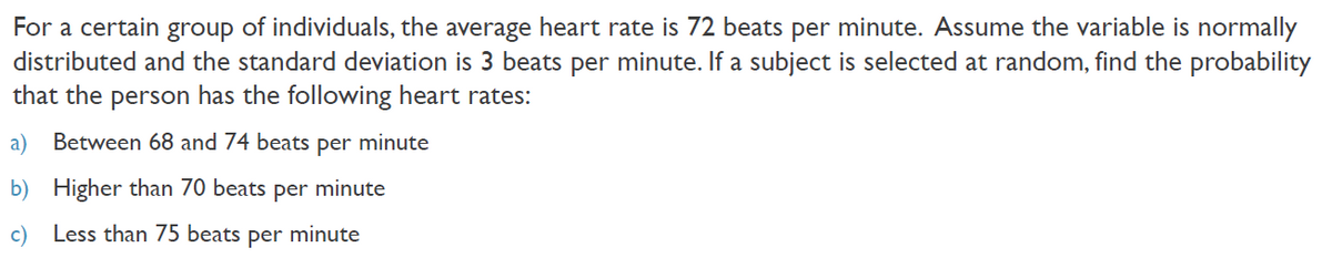 For a certain group of individuals, the average heart rate is 72 beats per minute. Assume the variable is normally
distributed and the standard deviation is 3 beats per minute. If a subject is selected at random, find the probability
that the person has the following heart rates:
a)
Between 68 and 74 beats per minute
b) Higher than 70 beats per minute
c) Less than 75 beats
per
minute

