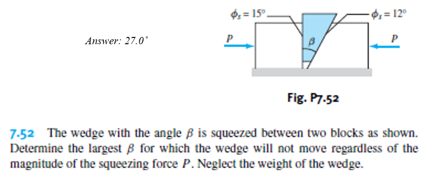 $ = 15°.
Ø, = 12°
Answer: 27.0°
P
Fig. P7.52
7-52 The wedge with the angle B is squeezed between two blocks as shown.
Determine the largest B for which the wedge will not move regardless of the
magnitude of the squeezing force P. Neglect the weight of the wedge.
