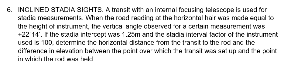 6. INCLINED STADIA SIGHTS. A transit with an internal focusing telescope is used for
stadia measurements. When the road reading at the horizontal hair was made equal to
the height of instrument, the vertical angle observed for a certain measurement was
+22°14'. If the stadia intercept was 1.25m and the stadia interval factor of the instrument
used is 100, determine the horizontal distance from the transit to the rod and the
difference in elevation between the point over which the transit was set up and the point
in which the rod was held.
