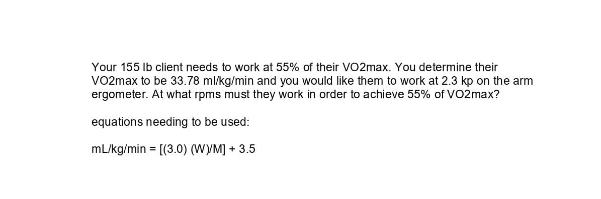 Your 155 Ib client needs to work at 55% of their VO2max. You determine their
VO2max to be 33.78 ml/kg/min and you would like them to work at 2.3 kp on the arm
ergometer. At what rpms must they work in order to achieve 55% of VO2max?
equations needing to be used:
mL/kg/min = [(3.0) (W)/M] + 3.5
