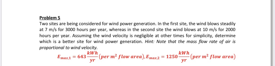 Two sites are being considered for wind power generation. In the first site, the wind blows steadily
at 7 m/s for 3000 hours per year, whereas in the second site the wind blows at 10 m/s for 2000
hours per year. Assuming the wind velocity is negligible at other times for simplicity, determine
which is a better site for wind power generation. Hint: Note that the mass flow rate of air is
proportional to wind velocity.
kWh
(per m² flow area), Emax,2
yr
kWh
(per m² flow area)
yr
Emax1 = 643
= 1250
