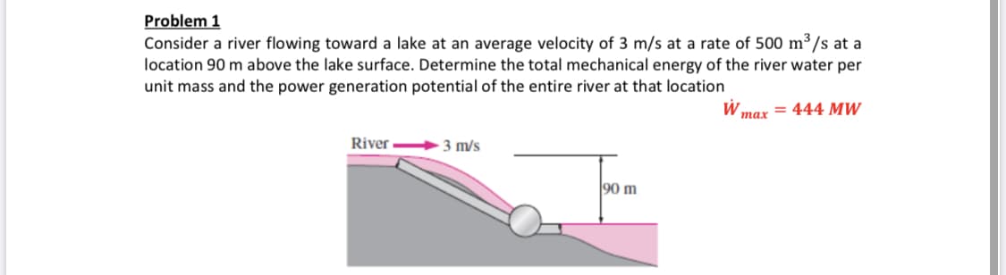 Problem 1
Consider a river flowing toward a lake at an average velocity of 3 m/s at a rate of 500 m³/s at a
location 90 m above the lake surface. Determine the total mechanical energy of the river water per
unit mass and the power generation potential of the entire river at that location
тaх — 444 мW
River
3 m/s
90 m
