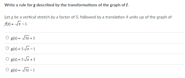 Write a rule for g described by the transformations of the graph of f.
Let g be a vertical stretch by a factor of 5, followed by a translation 4 units up of the graph of
Ax) = Ja - 1.
O g(x) = /5x + 3
O g(x) = 5/ - 1
O g(x) = 5~/x +3
O g(x) = /5x - 1
