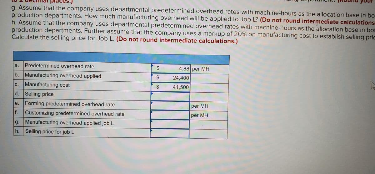 g. Assume that the company uses departmental predetermined overhead rates with machine-hours as the allocation base in bo
production departments. How much manufacturing overhead will be applied to Job L? (Do not round intermediate calculations
h. Assume that the company uses departmental predetermined overhead rates with machine-hours as the allocation base in bot
production departments. Further assume that the company uses a markup of 20% on manufacturing cost to establish selling pric
Calculate the selling price for Job L. (Do not round intermediate calculations.)
a.
Predetermined overhead rate
4.88 per MH
b. Manufacturing overhead applied
$.
24,400
c. Manufacturing cost
С.
41,500
d. Selling price
e.
Forming predetermined overhead rate
per MH
f.
Customizing predetermined overhead rate
per MH
g. Manufacturing overhead applied job L
h. Selling price for job L
%24
%24
