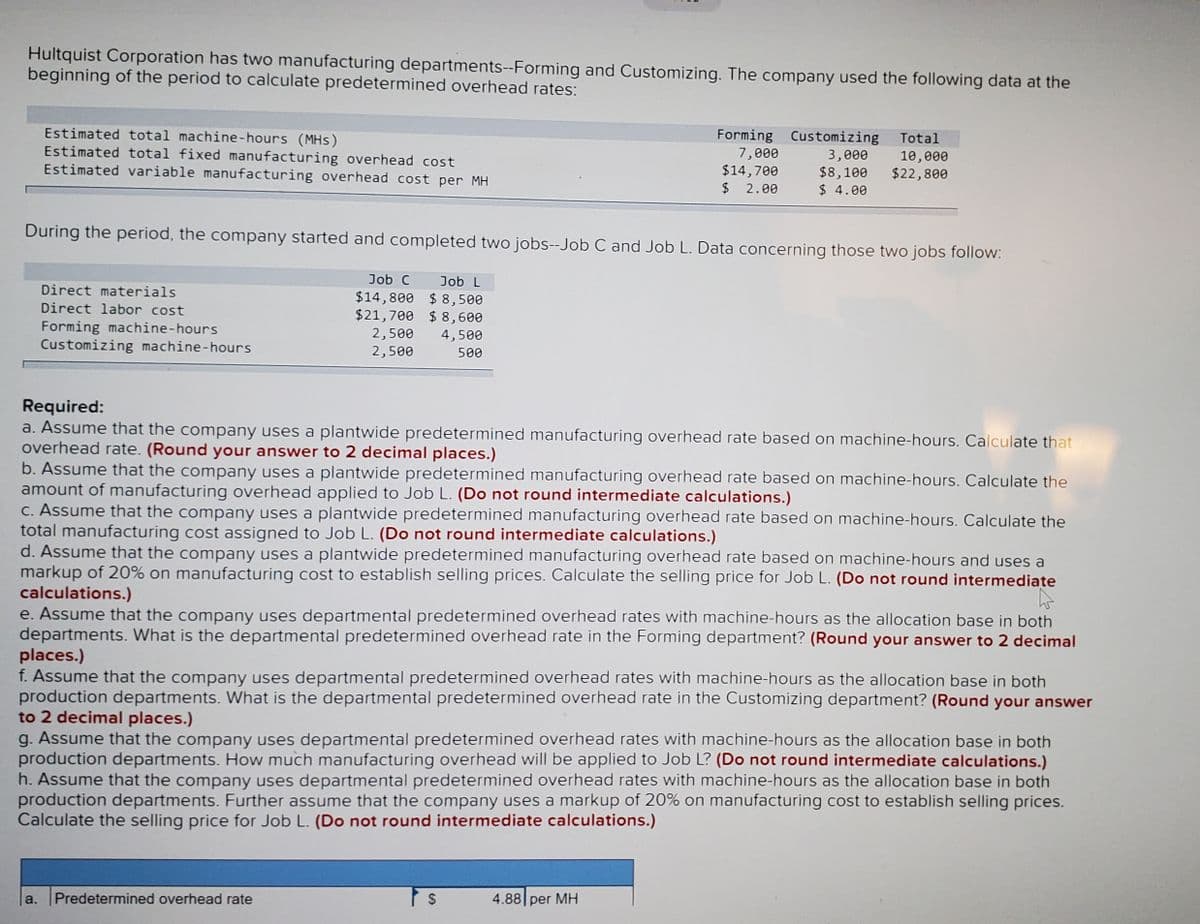 Hultquist Corporation has two manufacturing departments--Forming and Customizing. The company used the following data at the
beginning of the period to calculate predetermined overhead rates:
Estimated total machine-hours (MHs)
Estimated total fixed manufacturing overhead cost
Estimated variable manufacturing overhead cost per MH
Forming Customizing
Total
7,000
$14,700
$ 2.00
3,000
$8,100
$ 4.00
10,000
$22,800
During the period, the company started and completed two jobs--Job C and Job L. Data concerning those two jobs follow:
Job C
Job L
$14,800 $ 8,500
$21,700 $ 8,600
Direct materials
Direct labor cost
Forming machine-hours
Customizing machine-hours
2,500
2,500
4,500
500
Required:
a. Assume that the company uses a plantwide predetermined manufacturing overhead rate based on machine-hours. Calculate that
overhead rate. (Round your answer to 2 decimal places.)
b. Assume that the company uses a plantwide predetermined manufacturing overhead rate based on machine-hours. Calculate the
amount of manufacturing overhead applied to Job L. (Do not round intermediate calculations.)
C. Assume that the company uses a plantwide predetermined manufacturing overhead rate based on machine-hours. Calculate the
total manufacturing cost assigned to Job L. (Do not round intermediate calculations.)
d. Assume that the company uses a plantwide predetermined manufacturing overhead rate based on machine-hours and uses a
markup of 20% on manufacturing cost to establish selling prices. Calculate the selling price for Job L. (Do not round intermediate
calculations.)
e. Assume that the company uses departmental predetermined overhead rates with machine-hours as the allocation base in both
departments. What is the departmental predetermined overhead rate in the Forming department? (Round your answer to 2 decimal
places.)
f. Assume that the company uses departmental predetermined overhead rates with machine-hours as the allocation base in both
production departments. What is the departmental predetermined overhead rate in the Customizing department? (Round your answer
to 2 decimal places.)
g. Assume that the company uses departmental predetermined overhead rates with machine-hours as the allocation base in both
production departments. How much manufacturing overhead will be applied to Job L? (Do not round intermediate calculations.)
h. Assume that the company uses departmental predetermined overhead rates with machine-hours as the allocation base in both
production departments. Further assume that the company uses a markup of 20% on manufacturing cost to establish selling prices.
Calculate the selling price for Job L. (Do not round intermediate calculations.)
a.
Predetermined overhead rate
4.88 per MH
%24
