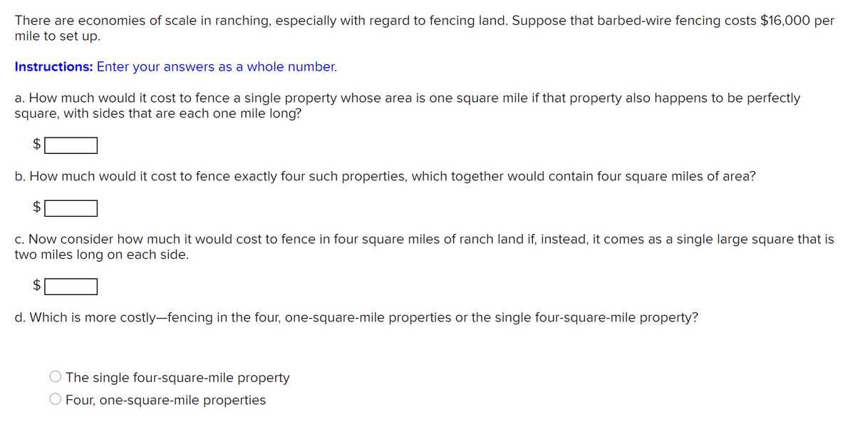There are economies of scale in ranching, especially with regard to fencing land. Suppose that barbed-wire fencing costs $16,000 per
mile to set up.
Instructions: Enter your answers as a whole number.
a. How much would it cost to fence a single property whose area is one square mile if that property also happens to be perfectly
square, with sides that are each one mile long?
2$
b. How much would it cost to fence exactly four such properties, which together would contain four square miles of area?
c. Now consider how much it would cost to fence in four square miles of ranch land if, instead, it comes as a single large square that is
two miles long on each side.
2$
d. Which is more costly-fencing in the four, one-square-mile properties or the single four-square-mile property?
The single four-square-mile property
O Four, one-square-mile properties
