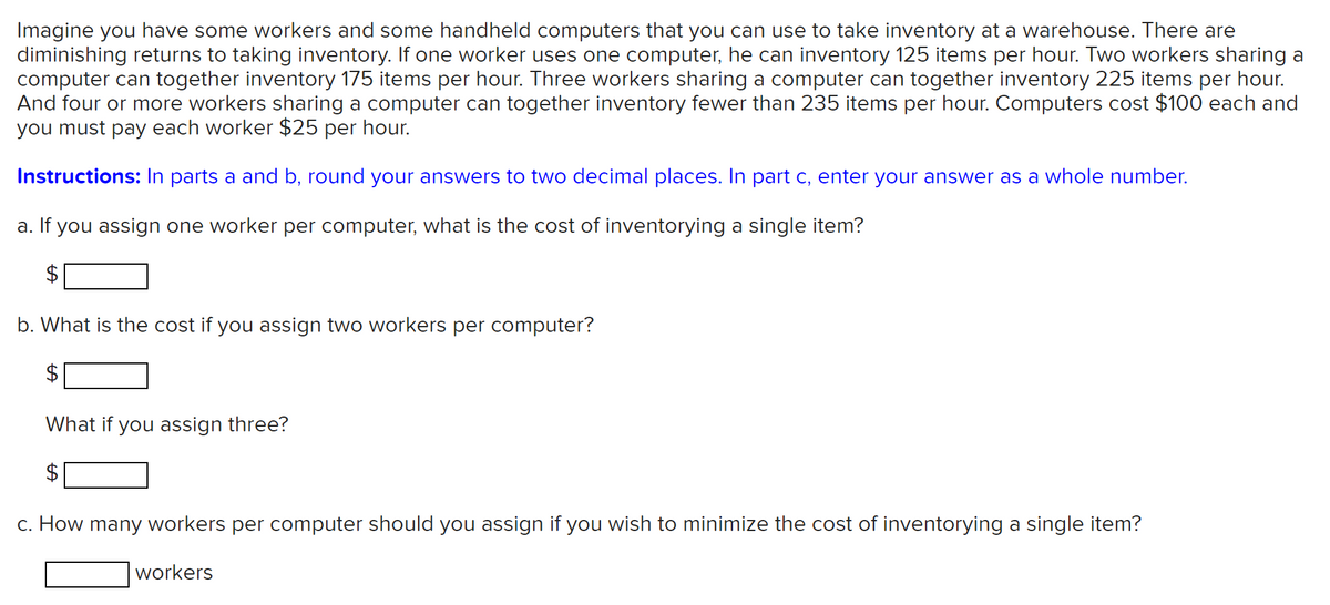 Imagine you have some workers and some handheld computers that you can use to take inventory at a warehouse. There are
diminishing returns to taking inventory. If one worker uses one computer, he can inventory 125 items per hour. Two workers sharing a
computer can together inventory 175 items per hour. Three workers sharing a computer can together inventory 225 items per hour.
And four or more workers sharing a computer can together inventory fewer than 235 items per hour. Computers cost $100 each and
you must pay each worker $25 per hour.
Instructions: In parts a and b, round your answers to two decimal places. In part c, enter your answer as a whole number.
a. If you assign one worker per computer, what is the cost of inventorying a single item?
$
b. What is the cost if you assign two workers per computer?
2$
What if you assign three?
c. How many workers per computer should you assign if you wish to minimize the cost of inventorying a single item?
workers
