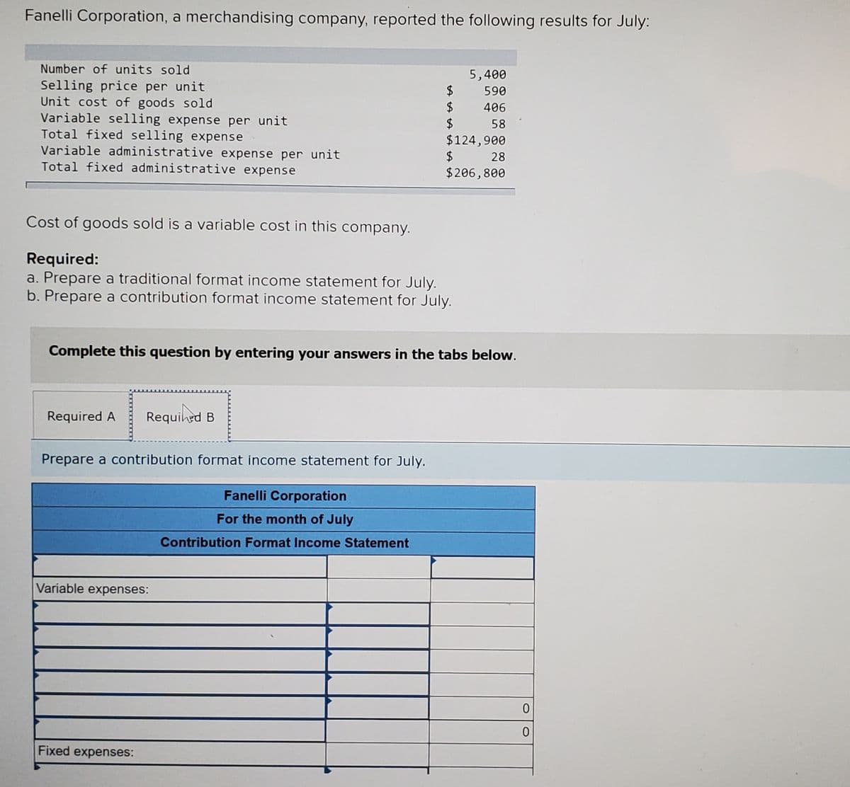 Fanelli Corporation, a merchandising company, reported the following results for July:
Number of units sold
Selling price per unit
Unit cost of goods sold
Variable selling expense per unit
Total fixed selling expense
Variable administrative expense per unit
Total fixed administrative expense
5,400
2$
$
$
$124,900
$
590
406
58
28
$206,800
Cost of goods sold is a variable cost in this company.
Required:
a. Prepare a traditional format income statement for July.
b. Prepare a contribution format income statement for July.
Complete this question by entering your answers in the tabs below.
Required A
Requihed B
Prepare a contribution format income statement for July.
Fanelli Corporation
For the month of July
Contribution Format Income Statement
Variable expenses:
Fixed expenses:
