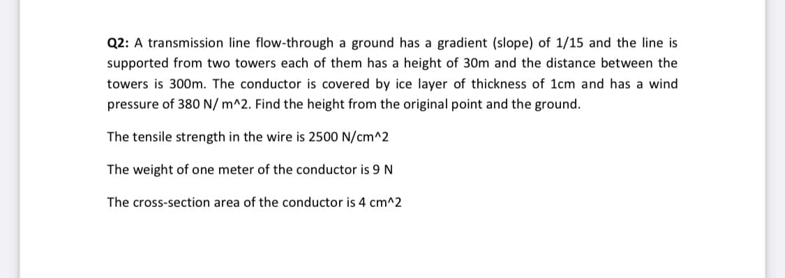 Q2: A transmission line flow-through a ground has a gradient (slope) of 1/15 and the line is
supported from two towers each of them has a height of 30m and the distance between the
towers is 300m. The conductor is covered by ice layer of thickness of 1cm and has a wind
pressure of 380 N/ m^2. Find the height from the original point and the ground.
The tensile strength in the wire is 2500 N/cm^2
The weight of one meter of the conductor is 9 N
The cross-section area of the conductor is 4 cm^2
