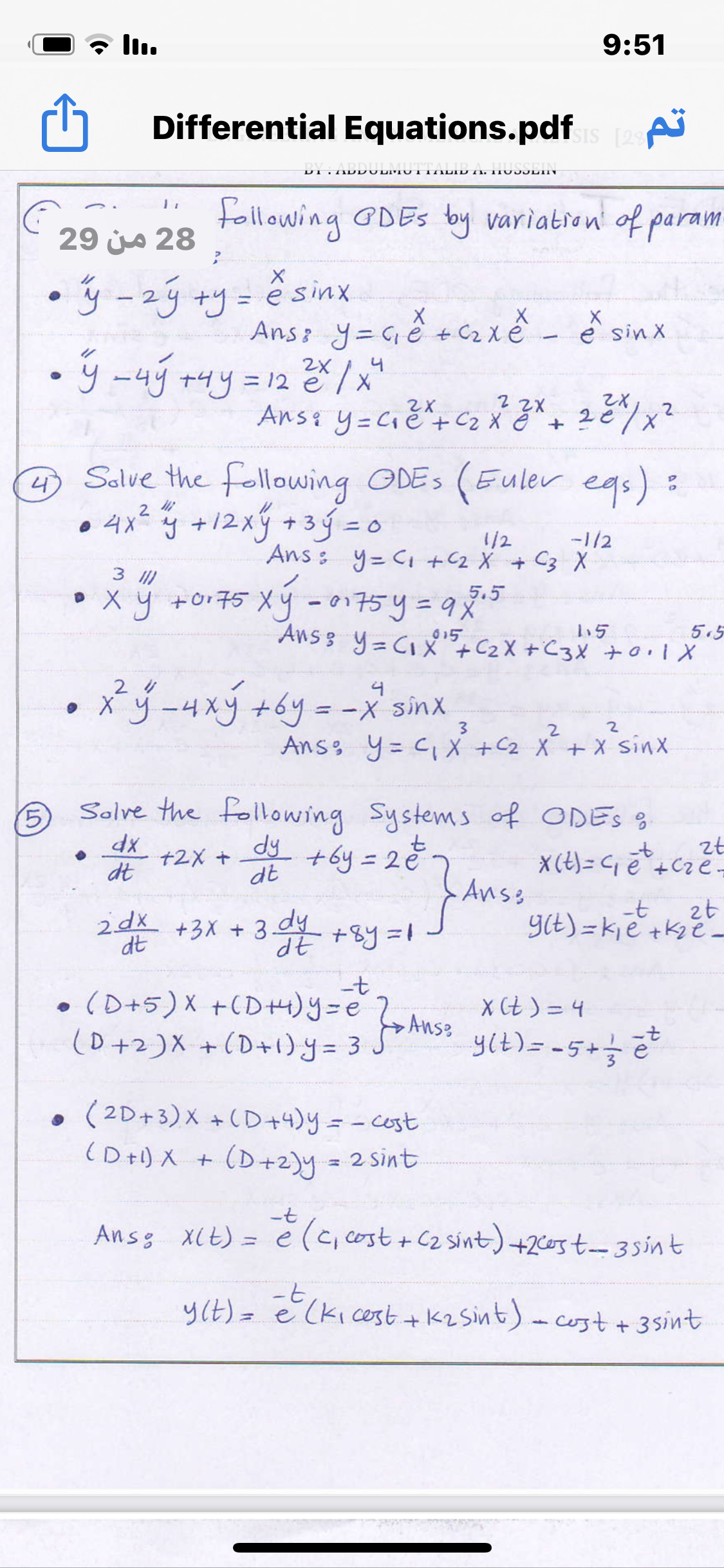 ll.
9:51
Differential Equations.pdf
ISIS [29
TIDDU LITU I TILID TI. IT 03JLIIT
following GDES by variatron of param
29 js 28
• ý -2ý +y= ê sinx
Ans: y=Gě +C2 xě - ě sinx
• ý -4ý +4y
2X
= 12 e
4
Ans: y=Cié+ Cz X ĕ " +
2e
4 Salve the following ODES (Euler egs):
• 4x² y +12xy+3ý =o
=D0
-1/2
Ans : y= Ci +C2 X + C3 X
1/2
3 I)
• x y +or75 Xý - 0175y=9%
5.5
%3D
5.5
Ans 3 y= CIX"+C2X +C3X +0.1X
015
-4xy +6y=-x
4
sinX
3.
2.
2
Anss y= C, X +C2 X +X sinx
5
Solve the following Systems of ODES S
dy
+by =20-
Anss
zt
X (t) = C e +Cze=
+2X +
dt
dt
-t
zt
2dx
+3X + 3. +8y=1
dt
dy
YCE) = kie +k2e-
c0+5)X +CD+)Y =eAnse
(0+2)X +(D+1)y = 3 J
X Ct ) = 4
yit) = -5+e
(2D+3)X +CD+4)y= -cost
(D+1) X + (D+2)y
2 sint
Ansg X(t) = e
è (c, cost + C2 sint) +2c0st-35int
y(E)= e (kicest +K2 Sint)-cost + 3sint
