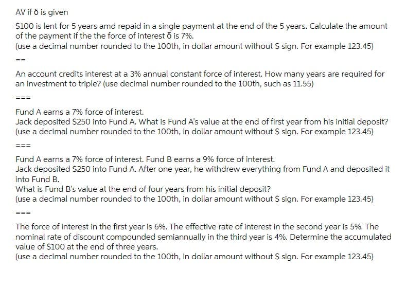AV if ō is given
$100 is lent for 5 years amd repaid in a single payment at the end of the 5 years. Calculate the amount
of the payment if the the force of interest ō is 7%.
(use a decimal number rounded to the 100th, in dollar amount without $ sign. For example 123.45)
==
An account credits interest at a 3% annual constant force of interest. How many years are required for
an investment to triple? (use decimal number rounded to the 100th, such as 11.55)
===
Fund A earns a 7% force of interest.
Jack deposited $250 into Fund A. What is Fund A's value at the end of first year from his initial deposit?
(use a decimal number rounded to the 100th, in dollar amount without $ sign. For example 123.45)
===
Fund A earns a 7% force of interest. Fund B earns a 9% force of interest.
Jack deposited $250 into Fund A. After one year, he withdrew everything from Fund A and deposited it
into Fund B.
What is Fund B's value at the end of four years from his initial deposit?
(use a decimal number rounded to the 100th, in dollar amount without $ sign. For example 123.45)
The force of interest in the first year is 6%. The effective rate of interest in the second year is 5%. The
nominal rate of discount compounded semiannually in the third year is 4%. Determine the accumulated
value of $100 at the end of three years.
(use a decimal number rounded to the 100th, in dollar amount without $ sign. For example 123.45)