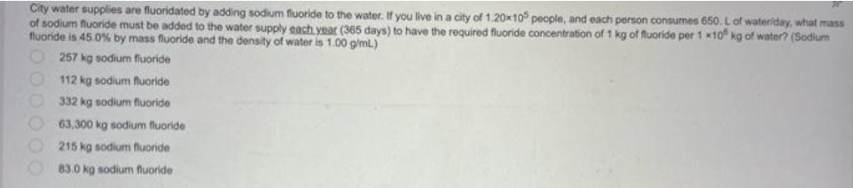 City water supplies are fluoridated by adding sodium fluoride to the water. If you live in a city of 1.20x105 people, and each person consumes 650. L of
wateriday, what mass
of sodium fluoride must be added to the water supply each year (365 days) to have the required fluoride concentration of 1 kg of fluoride per 1 x10 kg of water? (Sodium
fluoride is 45.0 % by mass fluoride and the density of water is 1.00 g/mL.)
257 kg sodium fluoride
112 kg sodium fluoride
332 kg sodium fluoride
63,300 kg sodium fluoride
215 kg sodium fluoride
83.0 kg sodium fluoride