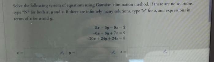 Solve the following system of equations using Gaussian elimination method. If there are no solutions.
type "N" for both z. y and z. If there are infinitely many solutions, type "z" for z, and expressions in
terms of a for a and y.
5z-6y-6z=2
-62-8y +7==9
20x + 24y + 24 = 8