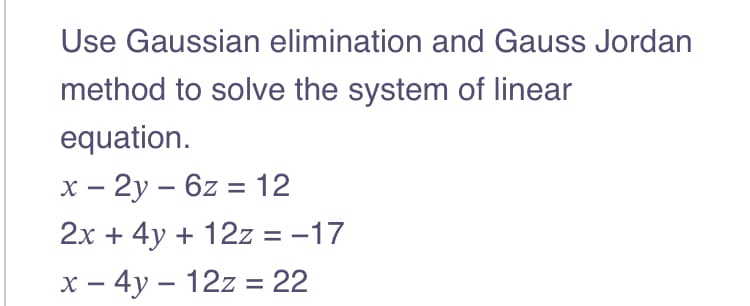 Use Gaussian elimination and Gauss Jordan
method to solve the system of linear
equation.
x - 2y6z = 12
2x + 4y + 12z = -17
x - 4y - 12z = 22