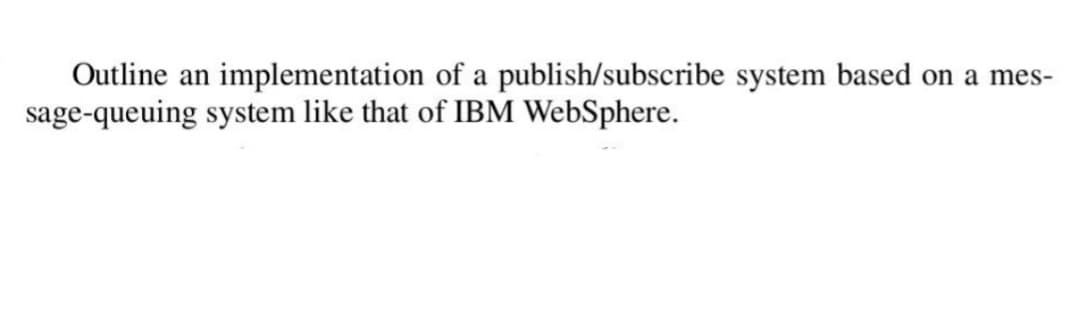 Outline an implementation of a publish/subscribe system based on a mes-
sage-queuing system like that of IBM WebSphere.