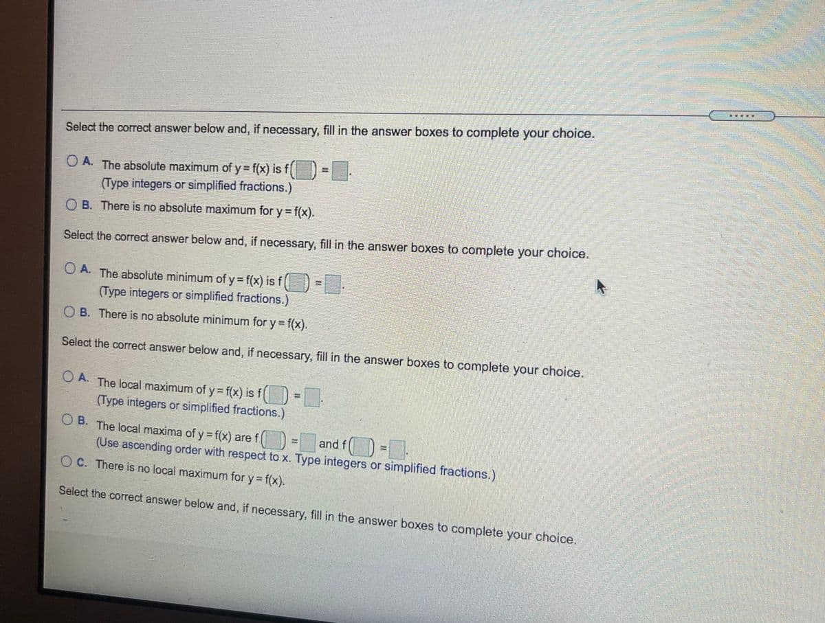 Select the correct answer below and, if necessary, fill in the answer boxes to complete your choice.
%3D
O A. The absolute maximum of y= f(x) is f|
(Type integers or simplified fractions.)
O B. There is no absolute maximum for y = f(x).
Select the correct answer below and, if necessary, fill in the answer boxes to complete your choice.
O A. The absolute minimum of y = f(x) is f)
(Type integers or simplified fractions.)
O B. There is no absolute minimum for y f(x).
Select the correct answer below and, if necessary, fill in the answer boxes to complete your choice.
O A. The local maximum of y = f(x) is f[
(Type integers or simplified fractions.)
O B. The local maxima of y =f(x) are f
= and f) =.
(Use ascending order with respect to x. Type integers or simplified fractions.)
O C. There is no local maximum for y = f(x).
Select the correct answer below and, if necessary, fill in the answer boxes to complete your choice.
