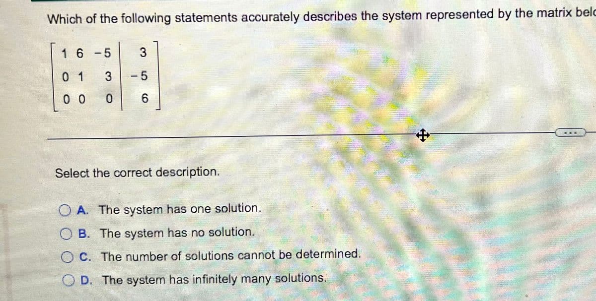 Which of the following statements accurately describes the system represented by the matrix belc
16-5
3
0 1
3
-5
0 0
0.
6.
中
Select the correct description.
O A. The system has one solution.
B. The system has no solution.
C. The number of solutions cannot be determined.
O D. The system has infinitely many solutions.

