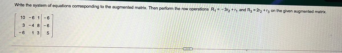 Write the system of equations corresponding to the augmented matrix. Then perform the row operations R, = -3r, + r, and R3 = 2r2 +r3 on the given augmented matrix.
%3D
10 -6 1-6
3 -4 8 -6
- 6
1 3
博
