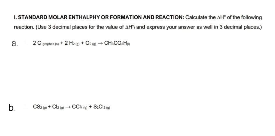 I. STANDARD MOLAR ENTHALPHY OR FORMATION AND REACTION: Calculate the AH° of the following
reaction. (Use 3 decimal places for the value of AH', and express your answer as well in 3 decimal places.)
a.
2 C graphite (6) + 2 H2 (@) + O2 (2)CH3CO2H)
b.
CS2 () + Clz (e) - CCI (@) + S2Clz (e)
