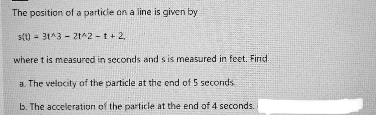 The position of a particle on a line is given by
s(t) = 3t^3 - 2t^2 t + 2,
%3D
where t is measured in seconds and s is measured in feet. Find
a. The velocity of the particle at the end of 5 seconds.
b. The acceleration of the particle at the end of 4 seconds.
