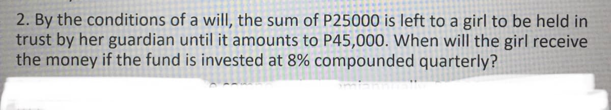 2. By the conditions of a will, the sum of P25000 is left to a girl to be held in
trust by her guardian until it amounts to P45,000. When will the girl receive
the money if the fund is invested at 8% compounded quarterly?
