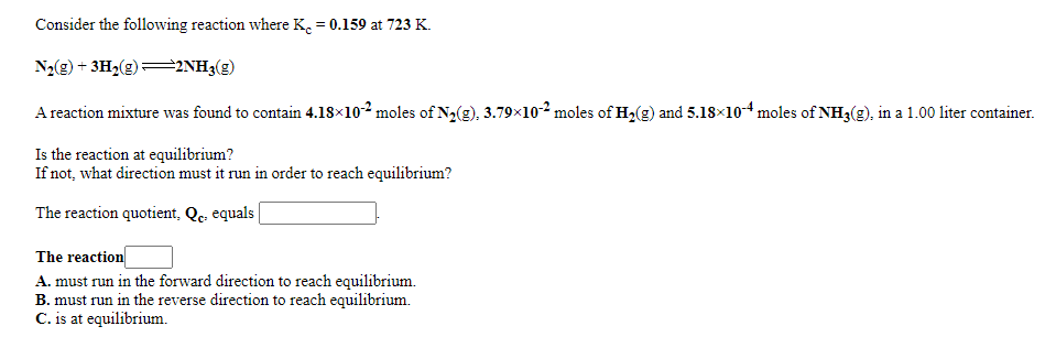 Consider the following reaction where K. = 0.159 at 723 K.
N2(g) + 3H2(g)=2NH3(g)
A reaction mixture was found to contain 4.18×102 moles of N2(g), 3.79x102 moles of H2(g) and 5.18×10-4 moles of NH3(g), in a 1.00 liter container.
Is the reaction at equilibrium?
If not, what direction must it run in order to reach equilibrium?
The reaction quotient, Qc. equals|
The reaction
A. must run in the forward direction to reach equilibrium.
B. must run in the reverse direction to reach equilibrium.
C. is at equilibrium.
