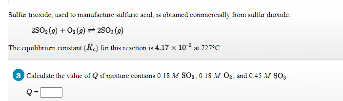 Sulfur trioxide, used to manufacture sulfuric acid, is obtained commercially from sulfur dioxide.
2S02 (g) + O2 (9) = 2503 (g)
The equilibrium constant (Ke) for this reaction is 4.17 × 102 at 727°C.
a Calculate the value of Q if mixture contains 0.18 M SO2, 0.18 M O2, and 0.45 M SO3.
Q =
