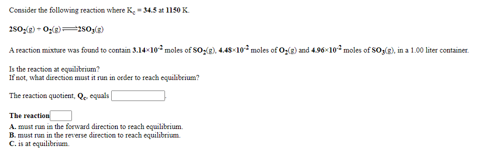 Consider the following reaction where K. = 34.5 at 1150 K.
2502(g) + O2(g) =2803(g)
A reaction mixture was found to contain 3.14x102 moles of SO2(g). 4.48×10-2 moles of O2(g) and 4.96×102 moles of SO3(g), in a 1.00 liter container.
Is the reaction at equilibrium?
If not, what direction must it run in order to reach equilibrium?
The reaction quotient, Qe, equals
The reaction
A. must run in the forward direction to reach equilibrium.
B. must run in the reverse direction to reach equilibrium.
C. is at equilibrium.
