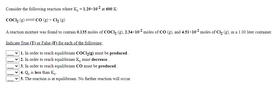 Consider the following reaction where K. = 1.29×102 at 600 K:
COCII, () =
Co (g) + Cl2 (g)
A reaction mixture was found to contain 0.135 moles of COCI, (g), 2.34×10-2 moles of CO (g), and 4.51×102 moles of Cl, (g), in a 1.00 liter container.
Indicate True (T) or False (F) for each of the following;
] 1. In order to reach equilibrium COCI (g) must be produced .
] 2. In order to reach equilibrium K, must decrease .
| 3. In order to reach equilibrium CO must be produced .
] 4. Qc is less than K.
5. The reaction is at equilibrium. No further reaction will occur.

