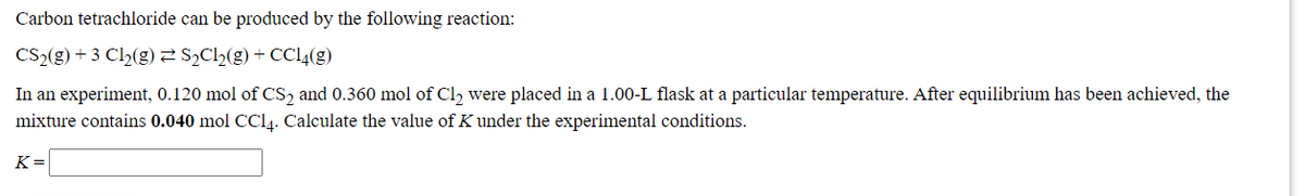 Carbon tetrachloride can be produced by the following reaction:
CS2(g) + 3 Cl2(g) S½C2(g) + CCI4(g)
In an experiment, 0.120 mol of CS, and 0.360 mol of Cl, were placed in a 1.00-L flask at a particular temperature. After equilibrium has been achieved, the
mixture contains 0.040 mol CCI4. Calculate the value of K under the experimental conditions.
K=
