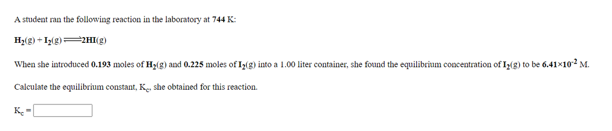 A student ran the following reaction in the laboratory at 744 K:
H2(g) + I2(g)=2HI(g)
When she introduced 0.193 moles of H,(g) and 0.225 moles of I,(g) into a 1.00 liter container, she found the equilibrium concentration of I,(g) to be 6.41x10-2 M.
Calculate the equilibrium constant, K, she obtained for this reaction.
K. =
