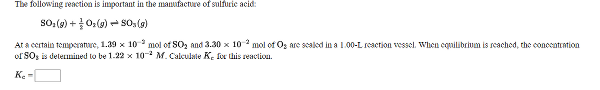 The following reaction is important in the manufacture of sulfuric acid:
SO: (9) + 02 (9) = SO3 (g)
At a certain temperature, 1.39 × 10-2 mol of SO2 and 3.30 x 10-2 mol of O2 are sealed in a 1.00-L reaction vessel. When equilibrium is reached, the concentration
of SO3 is determined to be 1.22 × 10-2 M. Calculate K. for this reaction.
K. =
