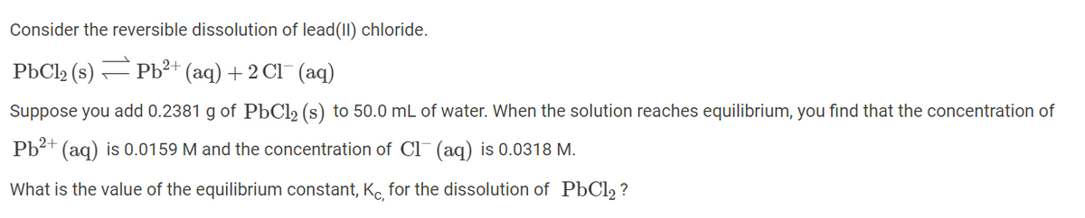 Consider the reversible dissolution of lead(II) chloride.
PbCl2 (s) Pb²+ (aq) + 2 Cl¯ (aq)
Suppose you add 0.2381 g of PÞC12 (s) to 50.0 mL of water. When the solution reaches equilibrium, you find that the concentration of
Pb?+ (aq) is 0.0159 M and the concentration of Cl¯ (aq) is 0.0318 M.
What is the value of the equilibrium constant, Kc, for the dissolution of PbCl, ?
