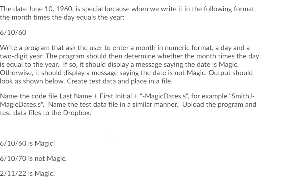 The date June 10, 1960, is special because when we write it in the following format,
the month times the day equals the year:
6/10/60
Write a program that ask the user to enter a month in numeric format, a day and a
two-digit year. The program should then determine whether the month times the day
is equal to the year. If so, it should display a message saying the date is Magic.
Otherwise, it should display a message saying the date is not Magic. Output should
look as shown below. Create test data and place in a file.
Name the code file Last Name + First Initial + "-MagicDates.s", for example "SmithJ-
MagicDates.s". Name the test data file in a similar manner. Upload the program and
test data files to the Dropbox.
6/10/60 is Magic!
6/10/70 is not Magic.
2/11/22 is Magic!
