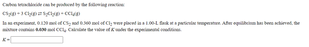 Carbon tetrachloride can be produced by the following reaction:
CS,(g) + 3 C2(g) Ch(g) + CC4(g)
In an experiment, 0.120 mol of CS, and 0.360 mol of Cl, were placed in a 1.00-L flask at a particular temperature. After equilibrium has been achieved, the
mixture contains 0.030 mol CCI4. Calculate the value of K under the experimental conditions.
K =
