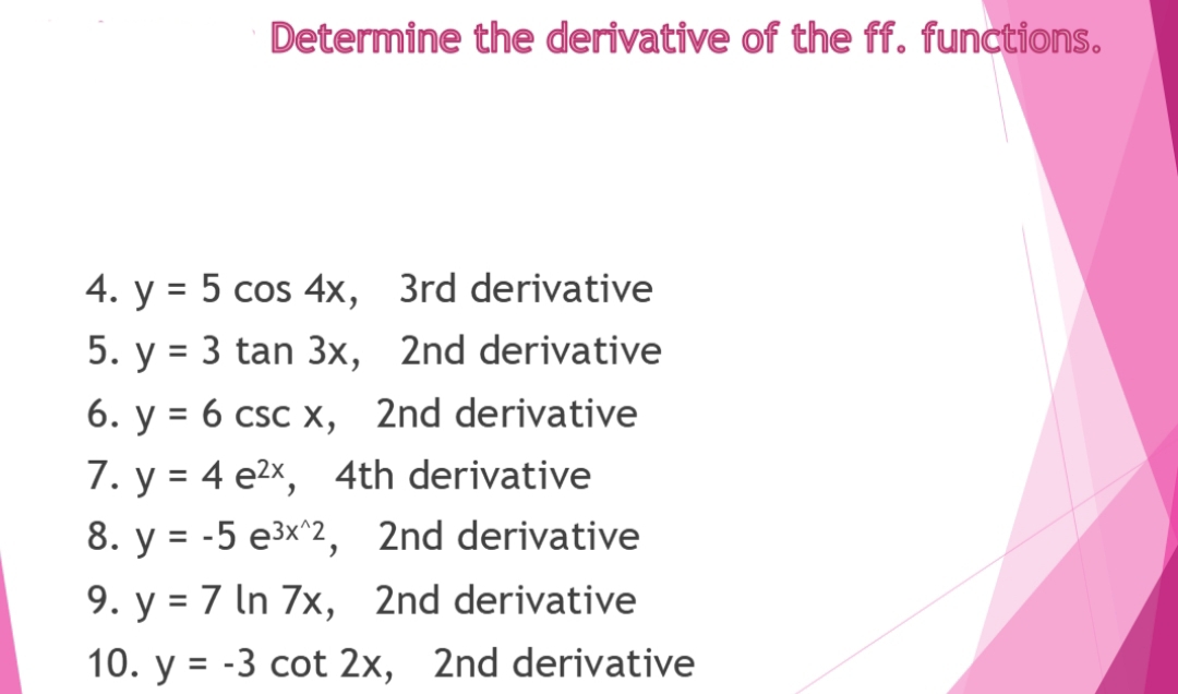 Determine the derivative of the ff. functions.
4. y = 5 cos 4x, 3rd derivative
5. y = 3 tan 3x, 2nd derivative
%D
6. y = 6 csc x, 2nd derivative
7. y = 4 e2x, 4th derivative
8. y = -5 e³x^2, 2nd derivative
9. y = 7 In 7x, 2nd derivative
10. y = -3 cot 2x, 2nd derivative
