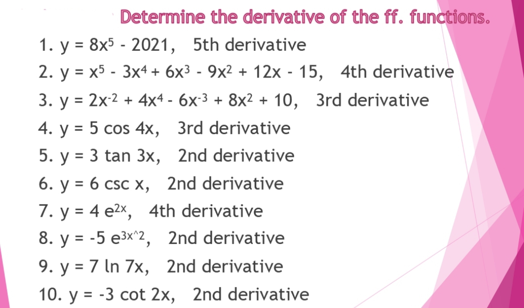 Determine the derivative of the ff. functions.
1. y = 8x5 - 2021, 5th derivative
2. y = x5 - 3x4 + 6x3 - 9x² + 12x - 15,
%D
4th derivative
3. y = 2x-2 + 4x4 - 6x:3 + 8x² + 10, 3rd derivative
4. y = 5 cos 4x, 3rd derivative
5. y = 3 tan 3x, 2nd derivative
6. у %3D 6 csc х,
2nd derivative
7. y = 4 e2x, 4th derivative
8. y = -5 e3x^2, 2nd derivative
9. y = 7 In 7x, 2nd derivative
10. y = -3 cot 2x, 2nd derivative
