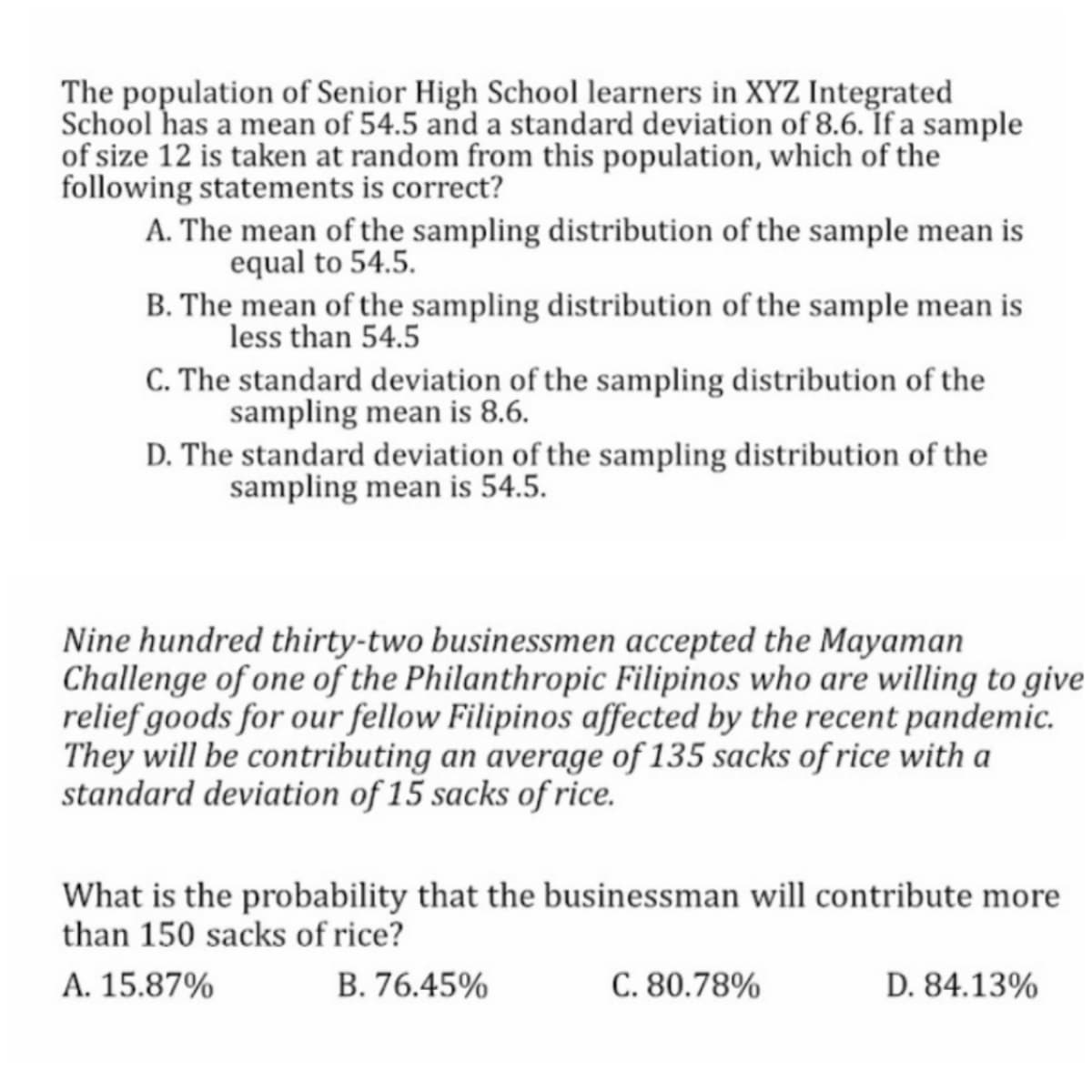 The population of Senior High School learners in XYZ Integrated
School has a mean of 54.5 and a standard deviation of 8.6. Íf a sample
of size 12 is taken at random from this population, which of the
following statements is correct?
A. The mean of the sampling distribution of the sample mean is
equal to 54.5.
B. The mean of the sampling distribution of the sample mean is
less than 54.5
C. The standard deviation of the sampling distribution of the
sampling mean is 8.6.
D. The standard deviation of the sampling distribution of the
sampling mean is 54.5.
Nine hundred thirty-two businessmen accepted the Mayaman
Challenge of one of the Philanthropic Filipinos who are willing to give
relief goods for our fellow Filipinos affected by the recent pandemic.
They will be contributing an average of 135 sacks of rice with a
standard deviation of 15 sacks of rice.
What is the probability that the businessman will contribute more
than 150 sacks of rice?
A. 15.87%
B. 76.45%
C. 80.78%
D. 84.13%
