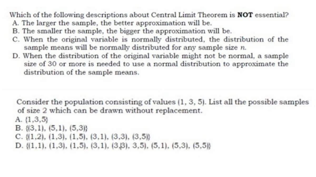 Which of the following descriptions about Central Limit Theorem is NOT essential?
A. The larger the sample, the better approximation will be.
B. The smaller the sample, the bigger the approximation will be.
C. When the original variable is normally distributed, the distribution of the
sample means will be normally distributed for any sample size n.
D. When the distribution of the original variable might not be normal, a sample
size of 30 or more is needed to use a normal distribution to approximate the
distribution of the sample means.
Consider the population consisting of values (1, 3, 5). List all the possible samples
of size 2 which can be drawn without replacement.
A. {1,3,5}
B. {{3,1), (5,1), (5,3)}
C. {(1,2), (1,3), (1,5), (3,1), (3,3), (3,5)}
D. {(1,1), (1,3), (1,5), (3,1), (3,3), 3,5), (5,1), (5,3), (5,5)}

